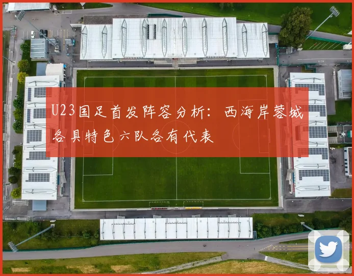 U23国足首发阵容分析：西海岸蓉城各具特色六队各有代表