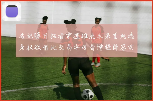 名记曝开拓者掌握雄鹿未来首轮选秀权欲借此交易字母哥增强阵容实力