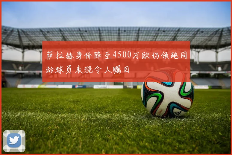 萨拉赫身价降至4500万欧仍领跑同龄球员表现令人瞩目