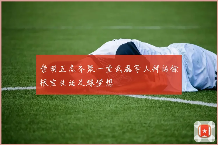 崇明五虎齐聚一堂武磊等人拜访徐根宝共话足球梦想