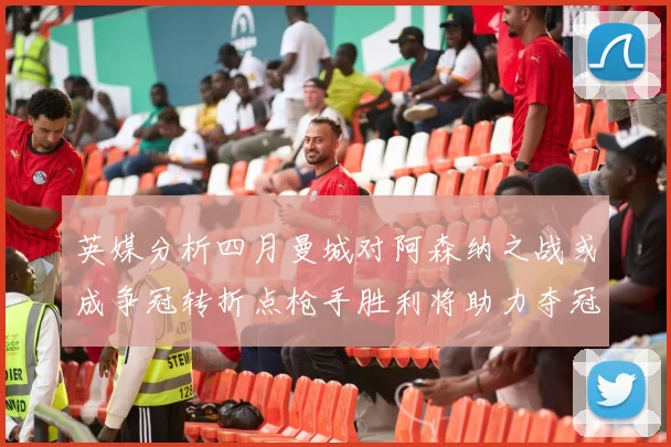 英媒分析四月曼城对阿森纳之战或成争冠转折点枪手胜利将助力夺冠希望