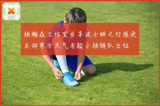 杨瀚森工作室分享波士顿之行感受东部寒冷天气考验小杨随队出征