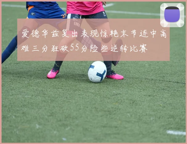 爱德华兹复出表现惊艳末节连中高难三分狂砍55分险些逆转比赛