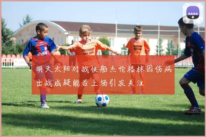 明天太阳对战快船杰伦格林因伤病出战成疑能否上场引发关注