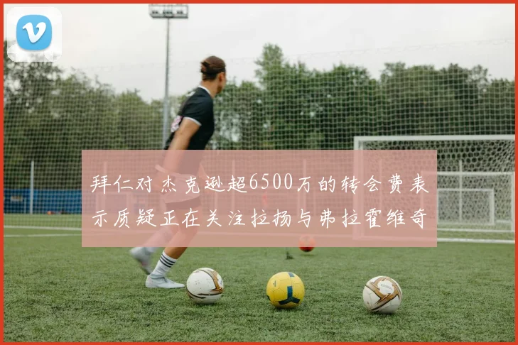 拜仁对杰克逊超6500万的转会费表示质疑正在关注拉扬与弗拉霍维奇