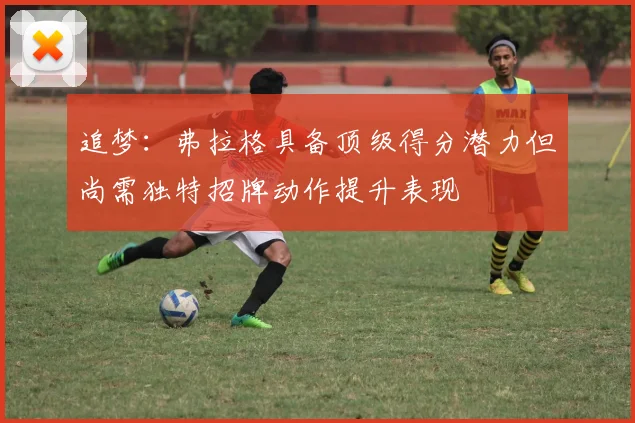 追梦：弗拉格具备顶级得分潜力但尚需独特招牌动作提升表现