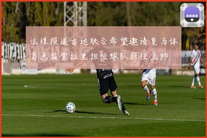法媒报道吉达联合希望邀请皇马体育总监索拉里担任球队新任主帅