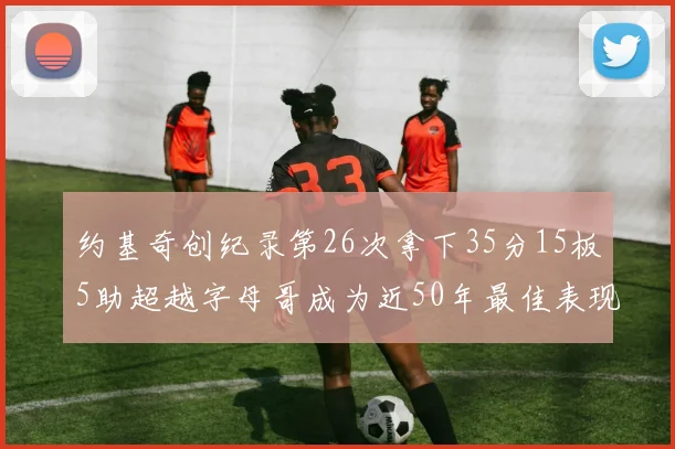 约基奇创纪录第26次拿下35分15板5助超越字母哥成为近50年最佳表现