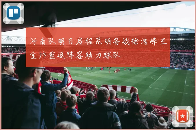 河南队明日启程昆明备战徐浩峰王金帅重返阵容助力球队