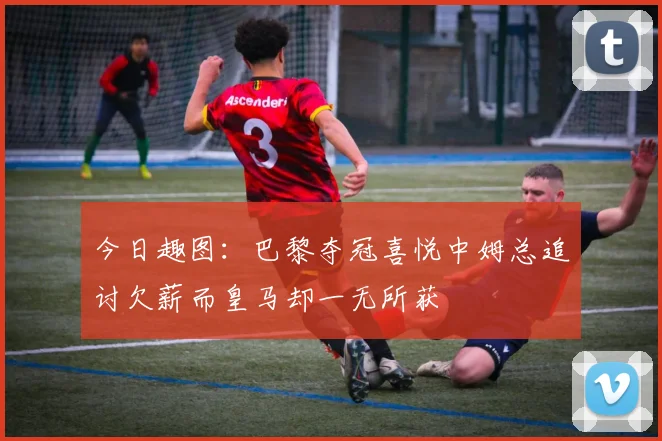 今日趣图：巴黎夺冠喜悦中姆总追讨欠薪而皇马却一无所获