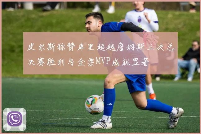 皮尔斯称赞库里超越詹姆斯三次总决赛胜利与全票MVP成就显著