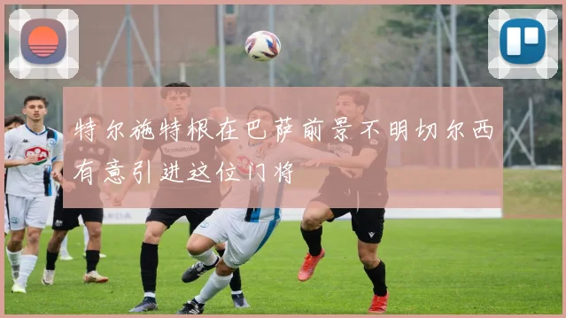 特尔施特根在巴萨前景不明切尔西有意引进这位门将