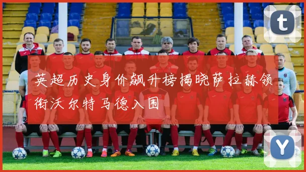 英超历史身价飙升榜揭晓萨拉赫领衔沃尔特马德入围