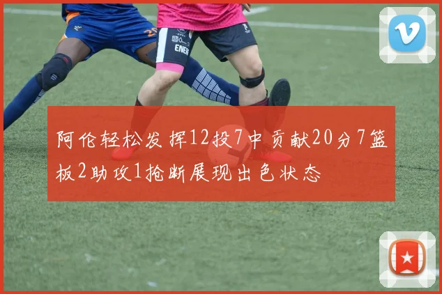 阿伦轻松发挥12投7中贡献20分7篮板2助攻1抢断展现出色状态
