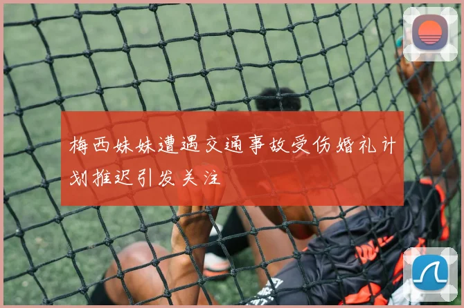梅西妹妹遭遇交通事故受伤婚礼计划推迟引发关注