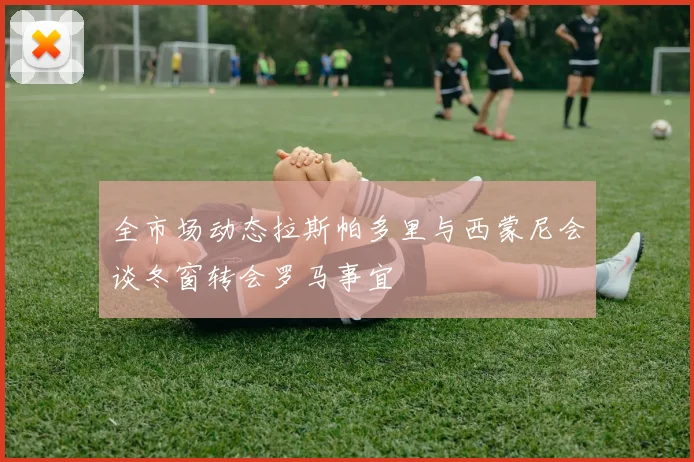 全市场动态拉斯帕多里与西蒙尼会谈冬窗转会罗马事宜