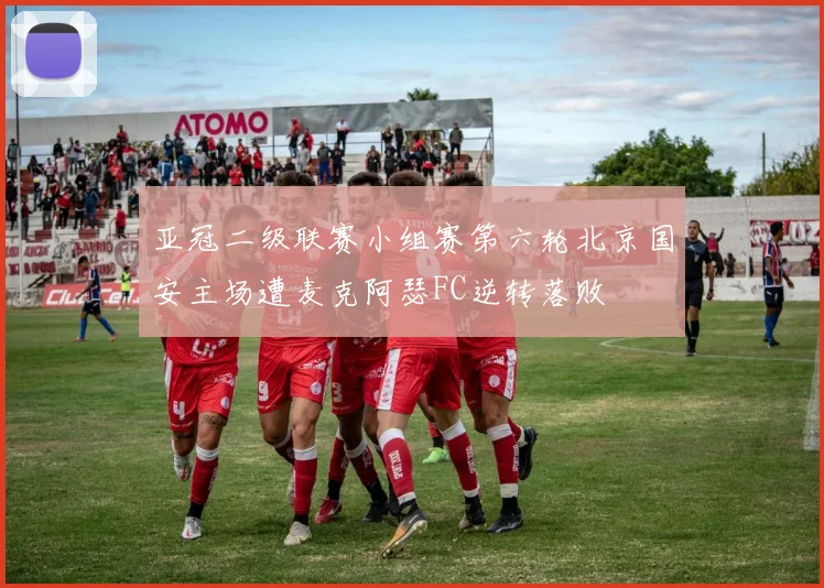 亚冠二级联赛小组赛第六轮北京国安主场遭麦克阿瑟FC逆转落败