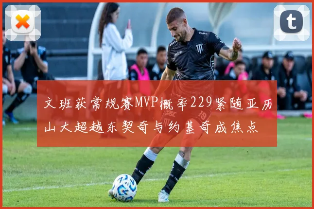 文班获常规赛MVP概率229紧随亚历山大超越东契奇与约基奇成焦点