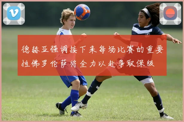 德赫亚强调接下来每场比赛的重要性佛罗伦萨将全力以赴争取保级