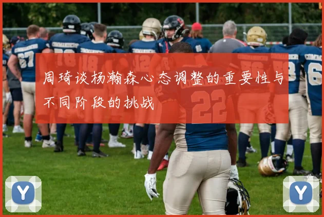 周琦谈杨瀚森心态调整的重要性与不同阶段的挑战