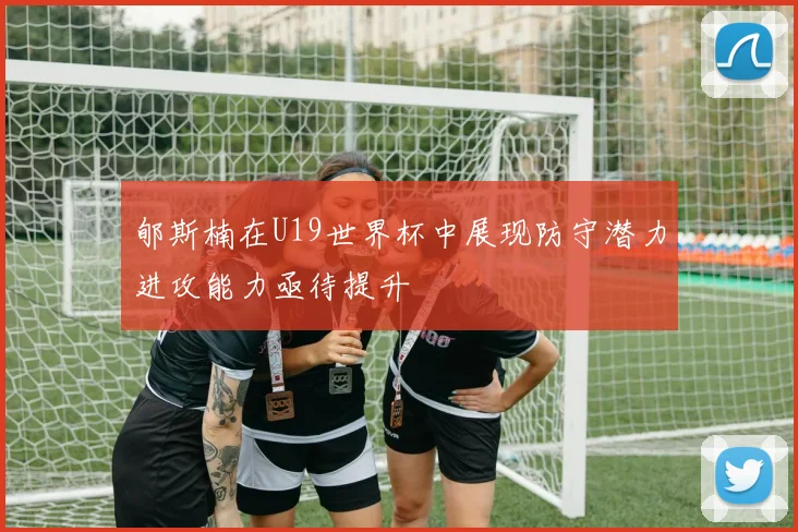 郇斯楠在U19世界杯中展现防守潜力进攻能力亟待提升