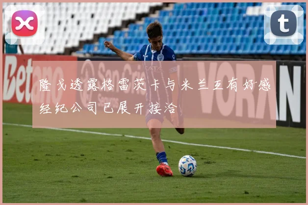 隆戈透露格雷茨卡与米兰互有好感经纪公司已展开接洽
