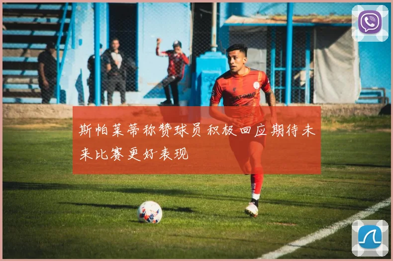 斯帕莱蒂称赞球员积极回应期待未来比赛更好表现