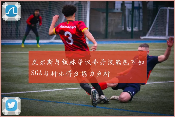 皮尔斯与铁林争议乔丹技能包不如SGA与科比得分能力分析