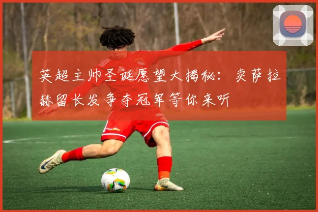 英超主帅圣诞愿望大揭秘：卖萨拉赫留长发争夺冠军等你来听