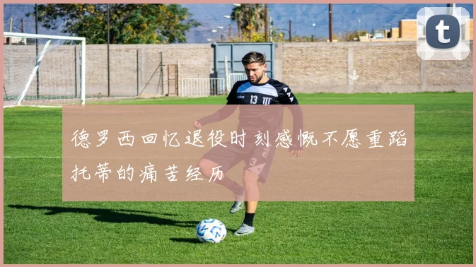 德罗西回忆退役时刻感慨不愿重蹈托蒂的痛苦经历