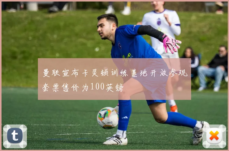 曼联宣布卡灵顿训练基地开放参观套票售价为100英镑