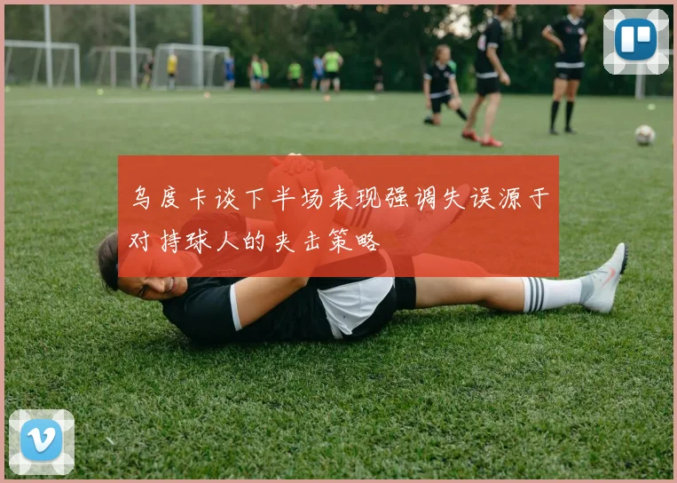 乌度卡谈下半场表现强调失误源于对持球人的夹击策略