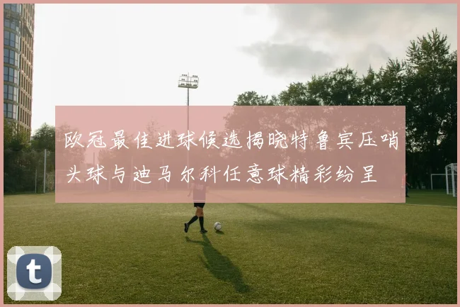 欧冠最佳进球候选揭晓特鲁宾压哨头球与迪马尔科任意球精彩纷呈