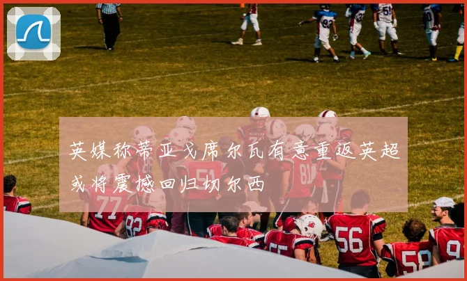 英媒称蒂亚戈席尔瓦有意重返英超或将震撼回归切尔西