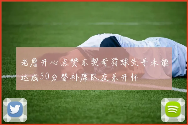 老詹开心点赞东契奇罚球失手未能达成50分替补席队友乐开怀