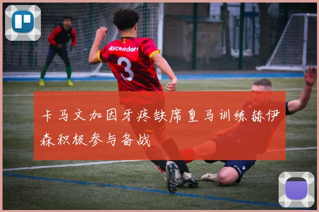 卡马文加因牙疼缺席皇马训练赫伊森积极参与备战