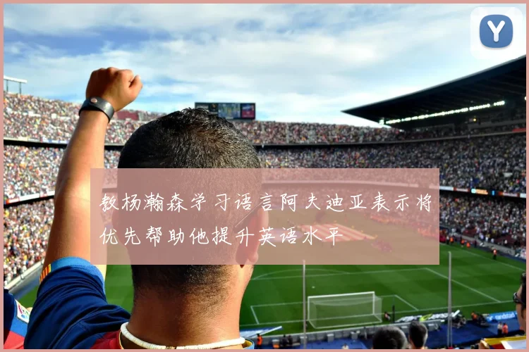 教杨瀚森学习语言阿夫迪亚表示将优先帮助他提升英语水平